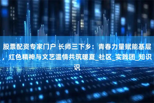 股票配资专家门户 长师三下乡：青春力量赋能基层，红色精神与文艺温情共筑暖夏_社区_实践团_知识