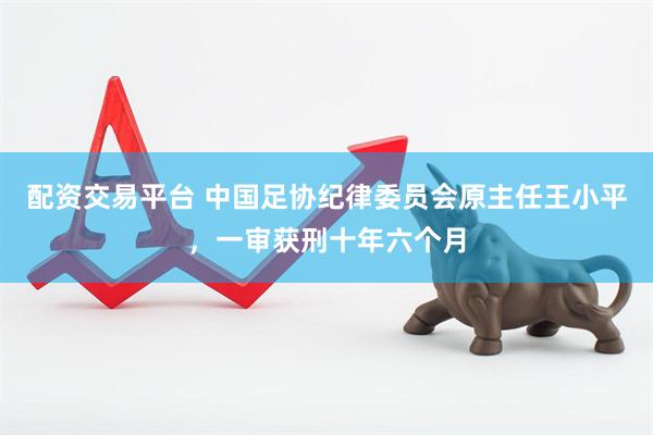 配资交易平台 中国足协纪律委员会原主任王小平，一审获刑十年六个月
