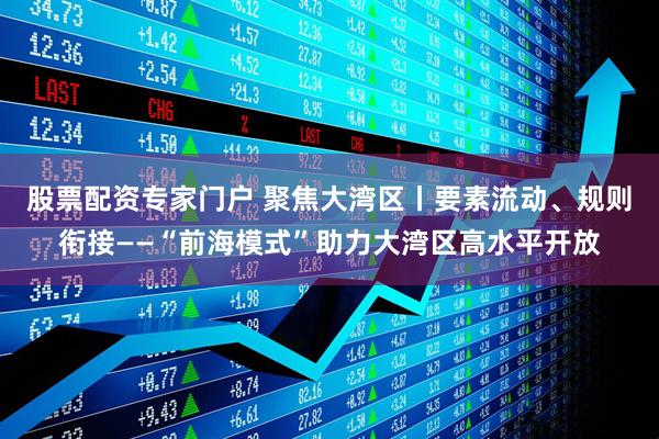 股票配资专家门户 聚焦大湾区丨要素流动、规则衔接——“前海模式”助力大湾区高水平开放