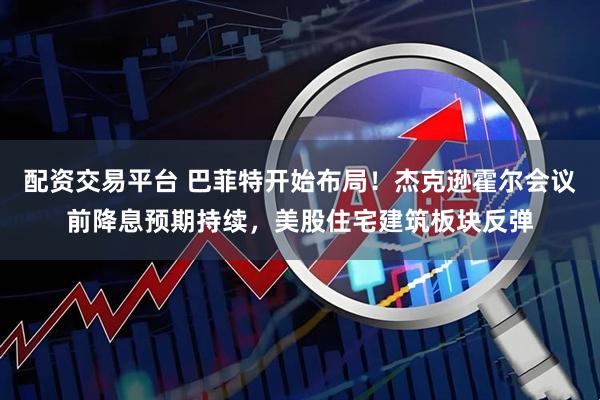 配资交易平台 巴菲特开始布局！杰克逊霍尔会议前降息预期持续，美股住宅建筑板块反弹