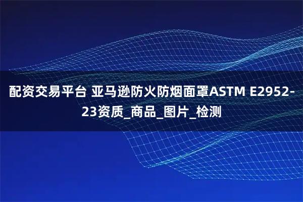 配资交易平台 亚马逊防火防烟面罩ASTM E2952-23资质_商品_图片_检测