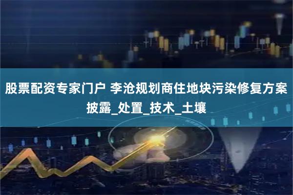 股票配资专家门户 李沧规划商住地块污染修复方案披露_处置_技术_土壤