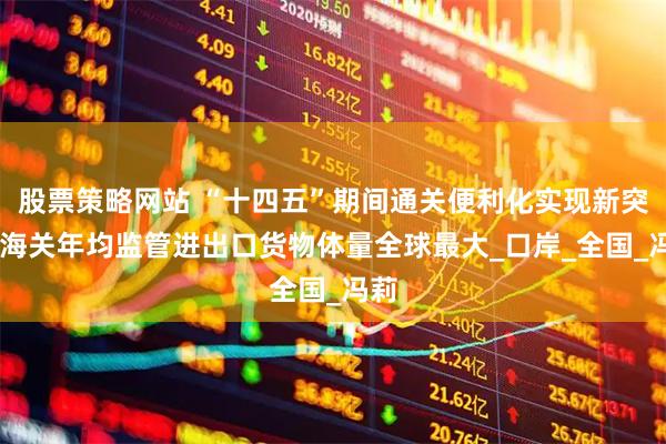 股票策略网站 “十四五”期间通关便利化实现新突破 海关年均监管进出口货物体量全球最大_口岸_全国_冯莉