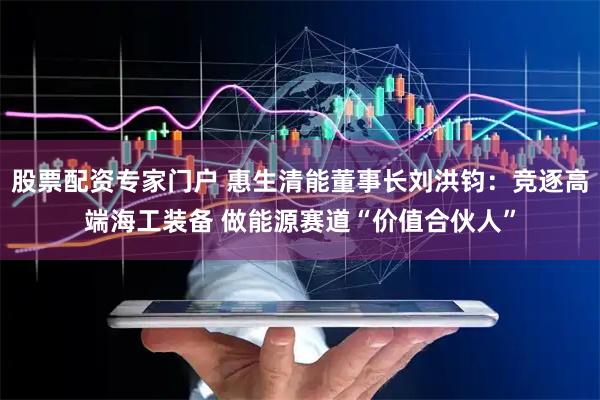 股票配资专家门户 惠生清能董事长刘洪钧：竞逐高端海工装备 做能源赛道“价值合伙人”