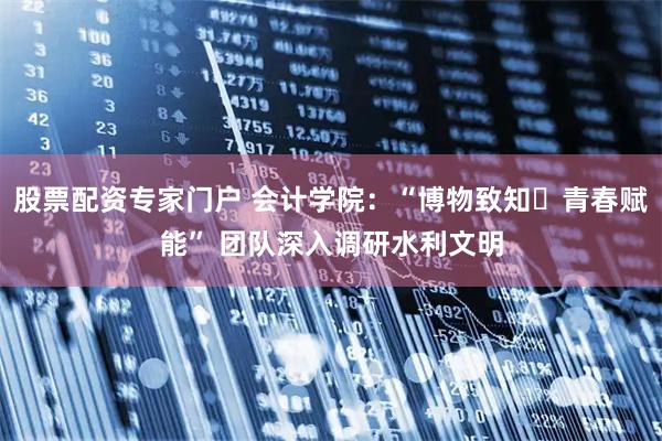 股票配资专家门户 会计学院：“博物致知・青春赋能” 团队深入调研水利文明