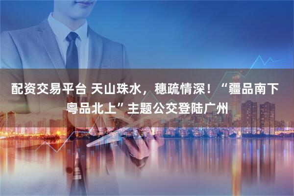 配资交易平台 天山珠水，穗疏情深！“疆品南下 粤品北上”主题公交登陆广州