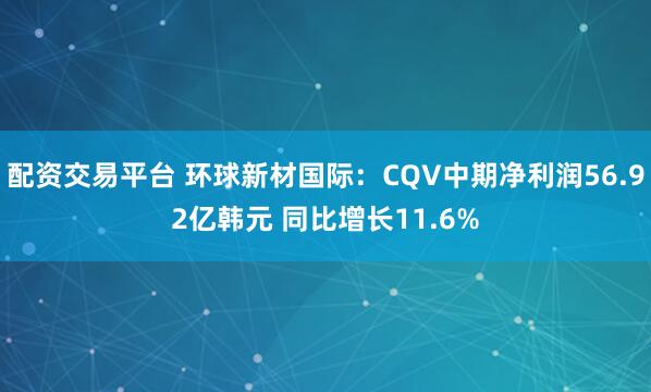 配资交易平台 环球新材国际：CQV中期净利润56.92亿韩元 同比增长11.6%