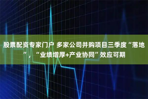 股票配资专家门户 多家公司并购项目三季度“落地”，“业绩增厚+产业协同”效应可期