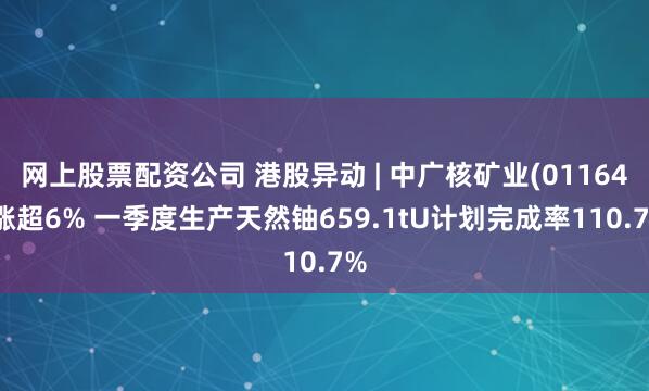 网上股票配资公司 港股异动 | 中广核矿业(01164)涨超6% 一季度生产天然铀659.1tU计划完成率110.7%