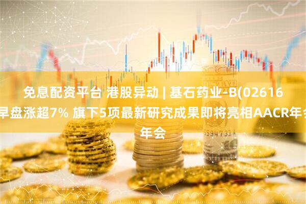 免息配资平台 港股异动 | 基石药业-B(02616)早盘涨超7% 旗下5项最新研究成果即将亮相AACR年会
