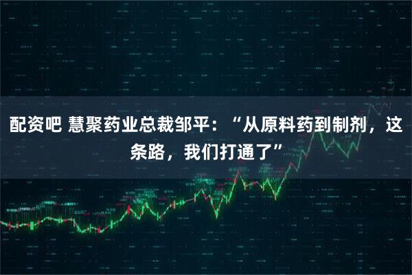 配资吧 慧聚药业总裁邹平：“从原料药到制剂，这条路，我们打通了”