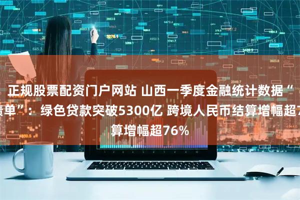 正规股票配资门户网站 山西一季度金融统计数据“成绩单”：绿色贷款突破5300亿 跨境人民币结算增幅超76%