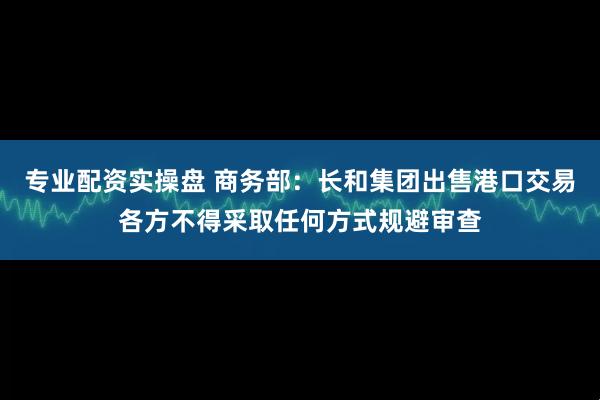 专业配资实操盘 商务部：长和集团出售港口交易各方不得采取任何方式规避审查