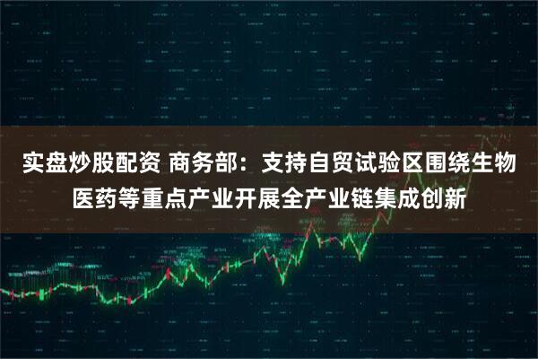 实盘炒股配资 商务部：支持自贸试验区围绕生物医药等重点产业开展全产业链集成创新