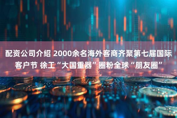 配资公司介绍 2000余名海外客商齐聚第七届国际客户节 徐工“大国重器”圈粉全球“朋友圈”