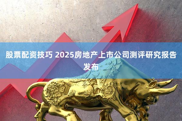 股票配资技巧 2025房地产上市公司测评研究报告发布