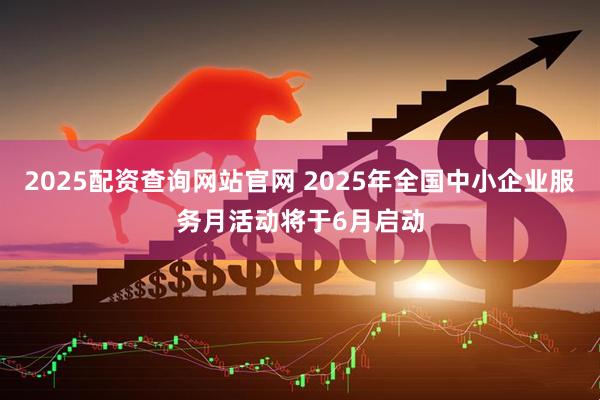 2025配资查询网站官网 2025年全国中小企业服务月活动将于6月启动