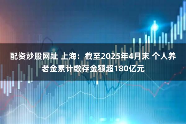 配资炒股网址 上海：截至2025年4月末 个人养老金累计缴存金额超180亿元