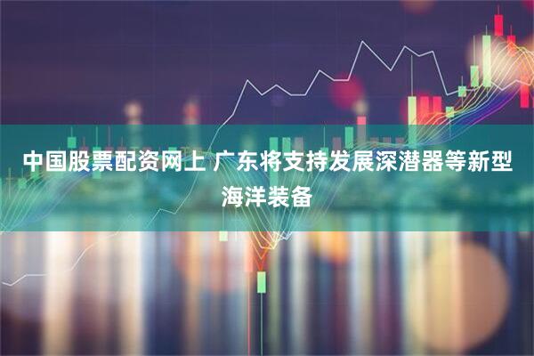中国股票配资网上 广东将支持发展深潜器等新型海洋装备