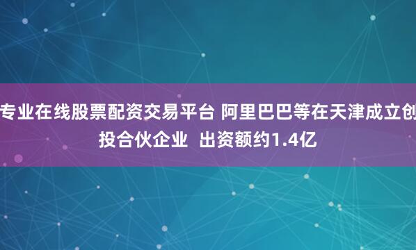 专业在线股票配资交易平台 阿里巴巴等在天津成立创投合伙企业  出资额约1.4亿