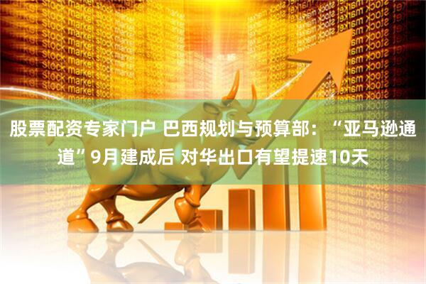 股票配资专家门户 巴西规划与预算部：“亚马逊通道”9月建成后 对华出口有望提速10天