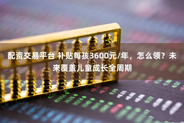 配资交易平台 补贴每孩3600元/年，怎么领？未来覆盖儿童成长全周期