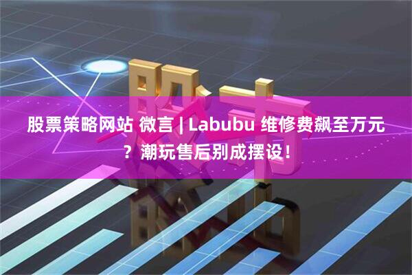 股票策略网站 微言 | Labubu 维修费飙至万元？潮玩售后别成摆设！