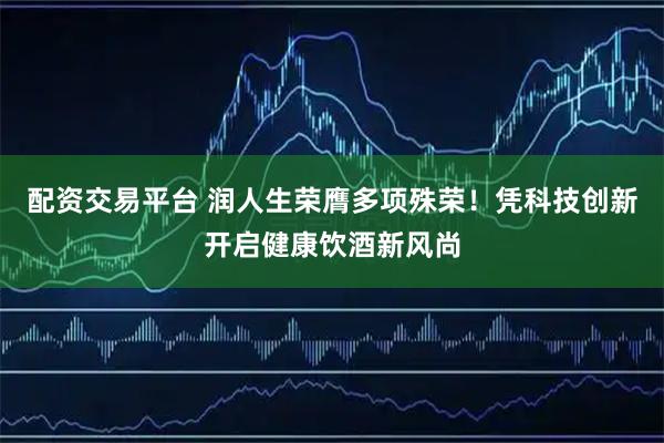 配资交易平台 润人生荣膺多项殊荣！凭科技创新开启健康饮酒新风尚