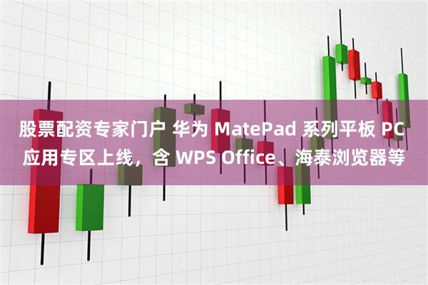 股票配资专家门户 华为 MatePad 系列平板 PC 应用专区上线，含 WPS Office、海泰浏览器等