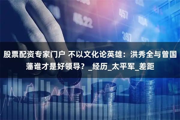 股票配资专家门户 不以文化论英雄：洪秀全与曾国藩谁才是好领导？_经历_太平军_差距
