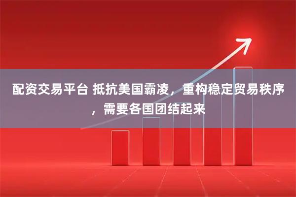 配资交易平台 抵抗美国霸凌，重构稳定贸易秩序，需要各国团结起来