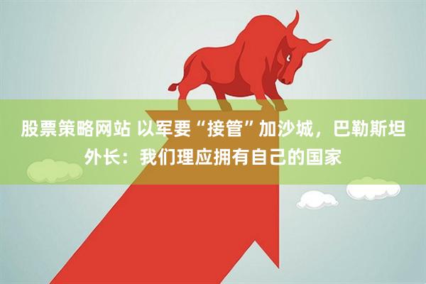 股票策略网站 以军要“接管”加沙城，巴勒斯坦外长：我们理应拥有自己的国家