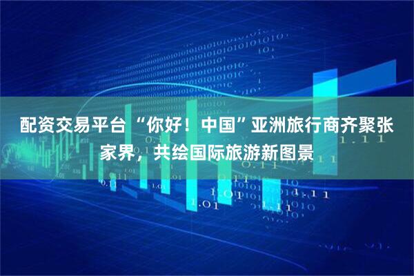 配资交易平台 “你好！中国”亚洲旅行商齐聚张家界，共绘国际旅游新图景