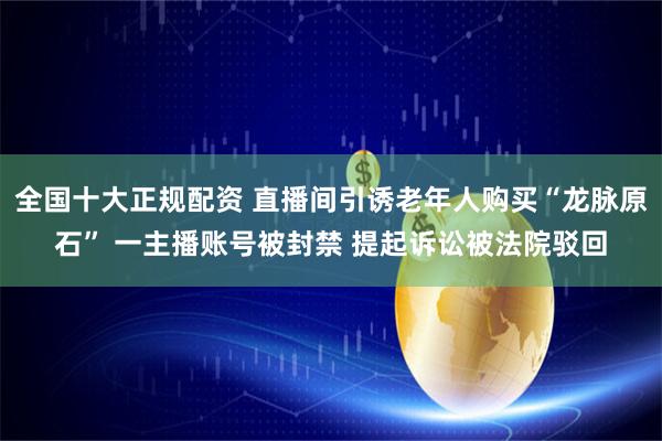 全国十大正规配资 直播间引诱老年人购买“龙脉原石” 一主播账号被封禁 提起诉讼被法院驳回