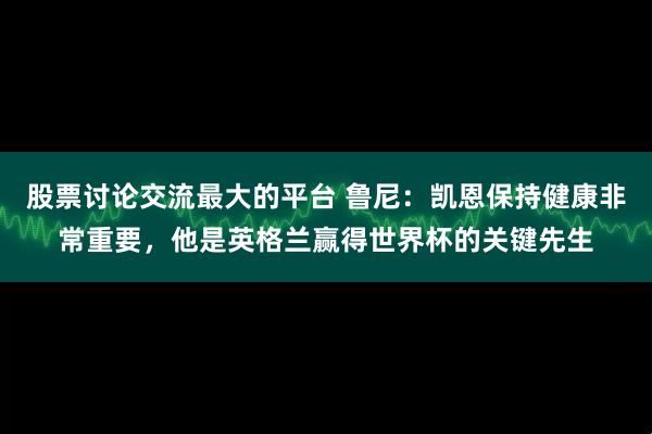股票讨论交流最大的平台 鲁尼:凯恩保持健康非常重要,他是英格兰赢得世界杯的关键先生