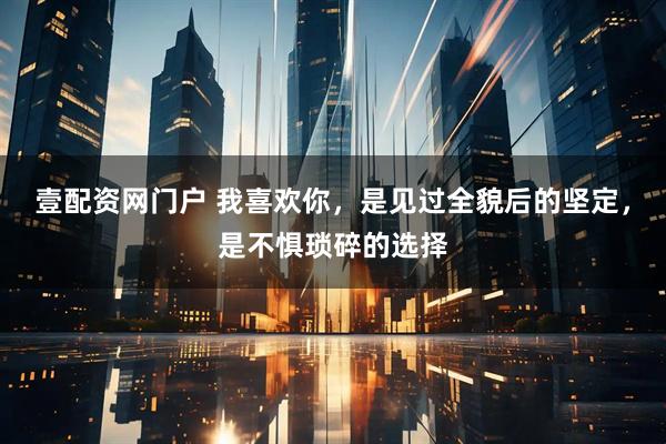 壹配资网门户 我喜欢你,是见过全貌后的坚定,是不惧琐碎的选择