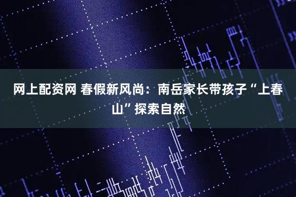 网上配资网 春假新风尚:南岳家长带孩子“上春山”探索自然