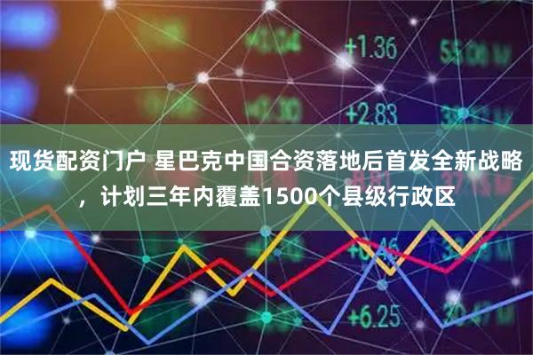 现货配资门户 星巴克中国合资落地后首发全新战略，计划三年内覆盖1500个县级行政区