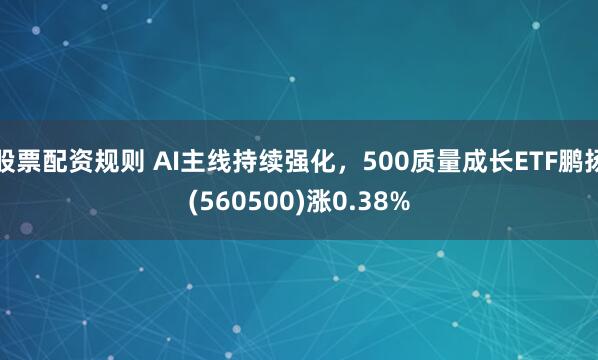 股票配资规则 AI主线持续强化，500质量成长ETF鹏扬(560500)涨0.38%