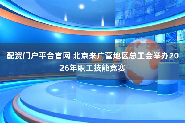 配资门户平台官网 北京来广营地区总工会举办2026年职工技能竞赛