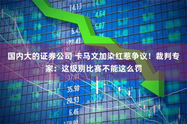 国内大的证券公司 卡马文加染红惹争议！裁判专家：这级别比赛不能这么罚