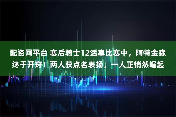 配资网平台 赛后骑士12活塞比赛中，阿特金森终于开窍！两人获点名表扬，一人正悄然崛起