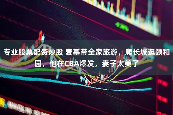 专业股票配资炒股 麦基带全家旅游，爬长城逛颐和园，他在CBA爆发，妻子太美了