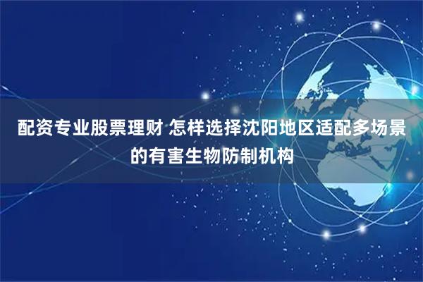 配资专业股票理财 怎样选择沈阳地区适配多场景的有害生物防制机构